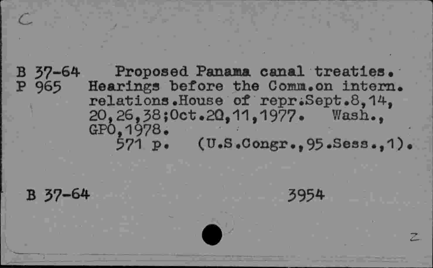 ﻿B 57-64 Proposed. Panama canal treaties.
P 965 Hearings before the Comm.on intern, relations.House of reprJSept .8,14, 2O,26,38;0ct.2Q,11,1977. Wash., GP0,1978.
571 P» (U.S .Congr., 95 .Sess .,1 )
B 37-64
3954